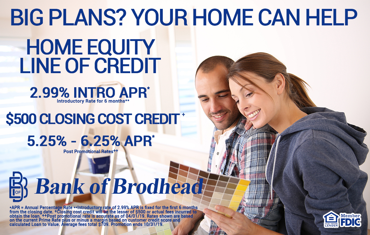 BIG PLANS?
YOUR HOME CAN HELP
HOME EQUITY LINE OF CREDIT
2.99% INTO APR*
Introductory Rate for 6 months**
$500 CLOSING COST CREDIT+
5.25% - 6.25% APR*
Post Promotional Rate++
Bank of Brodhead – MEMBER FDIC - EQUAL HOUSING LENDER
*APR = Annual Percentage Rate **Introductory rate of 2.99% APR is fixed for the first 6 months from the closing date. +Closing cost credit will be the lesser of $500 or actual fees incurred to obtain the loan. ++Post promotional rate is accurate as of 04/01/19. Rates shown are based on the current Prime Rate plus or minus a margin based on customer credit score and calculated Loan to Value. Average fees total $709. Promotion ends 10/31/19.